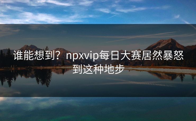 谁能想到？npxvip每日大赛居然暴怒到这种地步