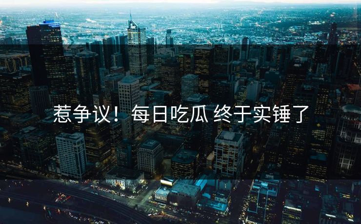 惹争议！每日吃瓜 终于实锤了
