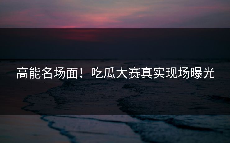 高能名场面！吃瓜大赛真实现场曝光