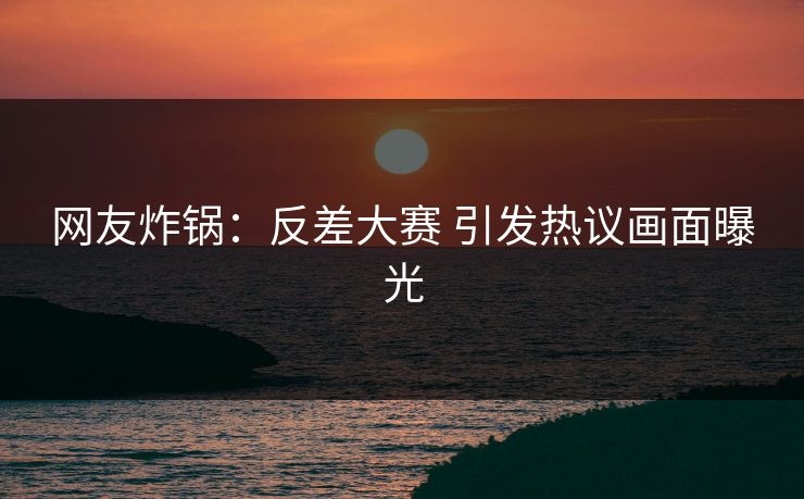 网友炸锅：反差大赛 引发热议画面曝光