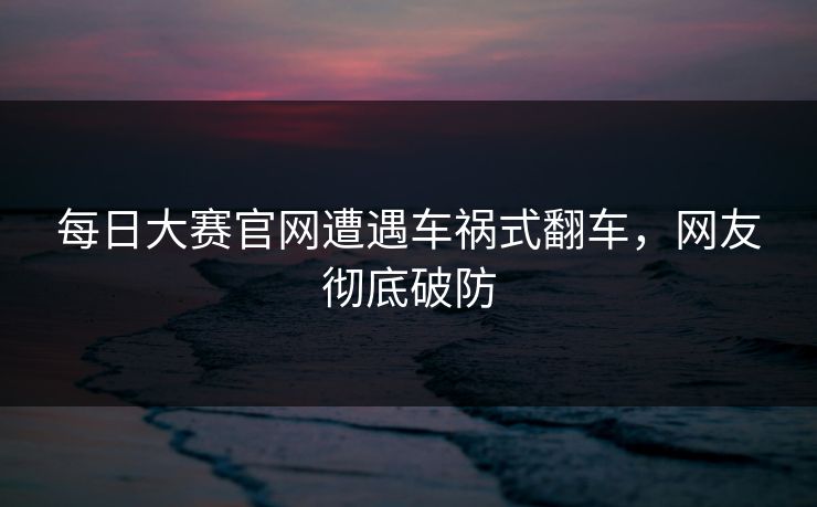 每日大赛官网遭遇车祸式翻车，网友彻底破防