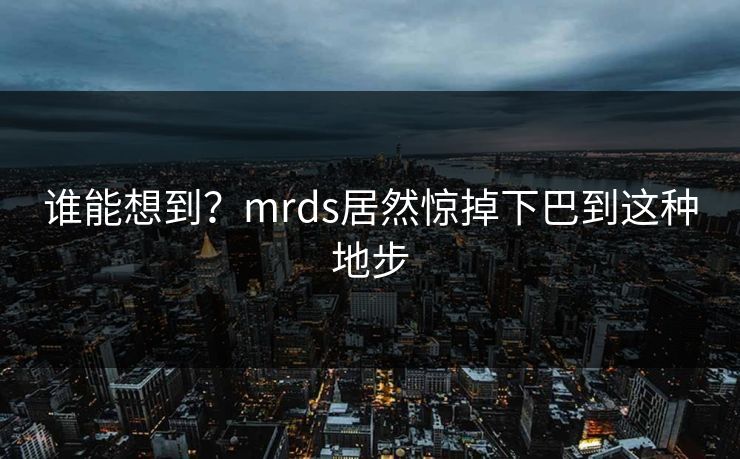 谁能想到?mrds居然惊掉下巴到这种地步 谁能想到?mrds居然惊掉下巴到这种地步