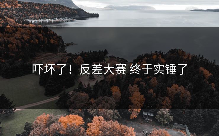 吓坏了！反差大赛 终于实锤了