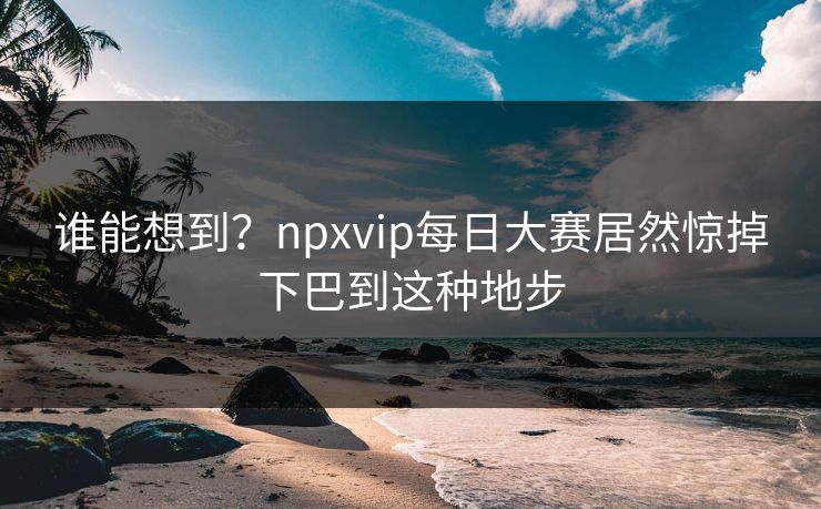 谁能想到?npxvip每日大赛居然惊掉下巴到这种地步 谁能想到?npxvip每日大赛居然惊掉下巴到这种地步