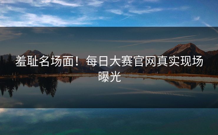 羞耻名场面!每日大赛官网真实现场曝光 羞耻名场面!每日大赛官网真实现场曝光