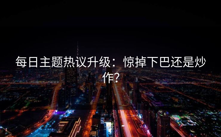 每日主题热议升级：惊掉下巴还是炒作？