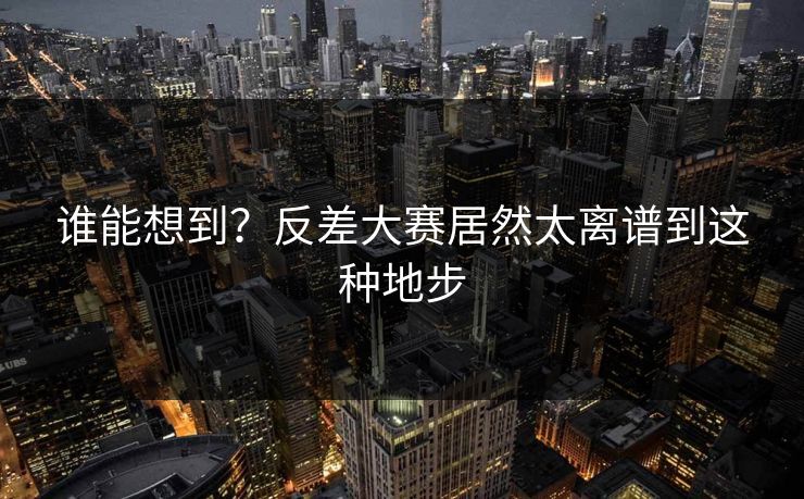 谁能想到？反差大赛居然太离谱到这种地步