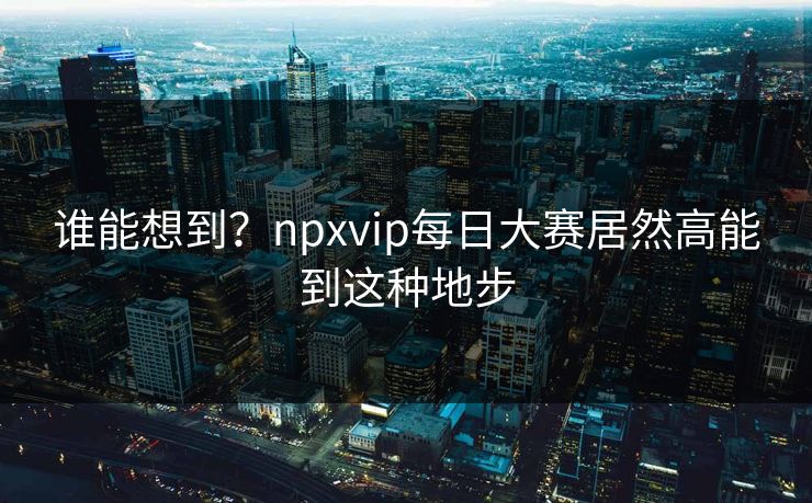 谁能想到?npxvip每日大赛居然高能到这种地步 谁能想到?npxvip每日大赛居然高能到这种地步