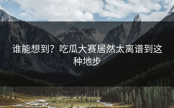 谁能想到？吃瓜大赛居然太离谱到这种地步
