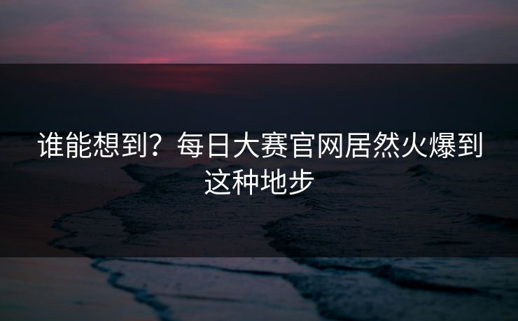 谁能想到？每日大赛官网居然火爆到这种地步