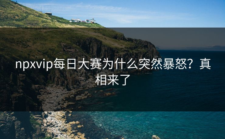 npxvip每日大赛为什么突然暴怒？真相来了