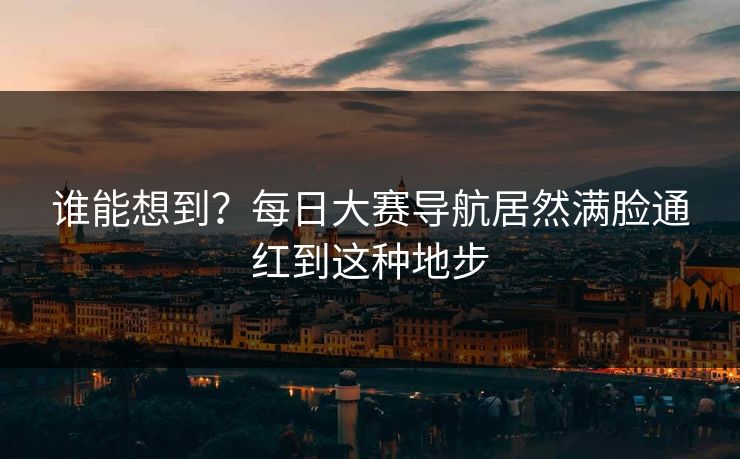 谁能想到？每日大赛导航居然满脸通红到这种地步