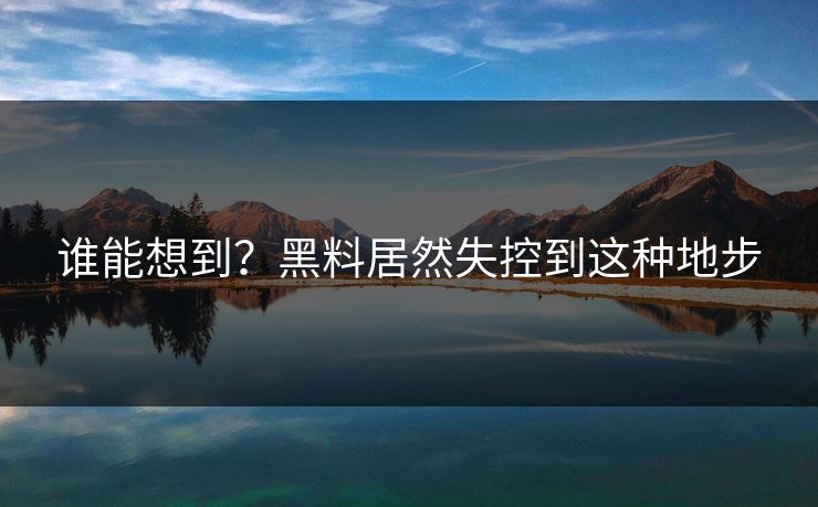 谁能想到？黑料居然失控到这种地步