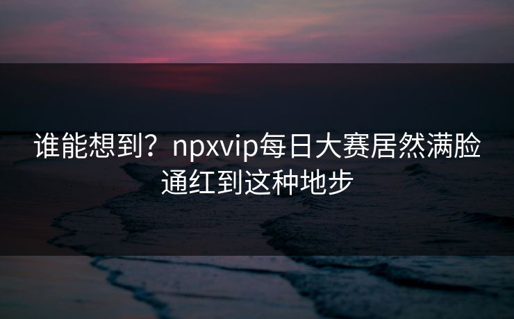 谁能想到？npxvip每日大赛居然满脸通红到这种地步