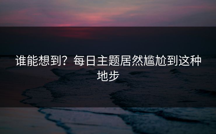 谁能想到？每日主题居然尴尬到这种地步