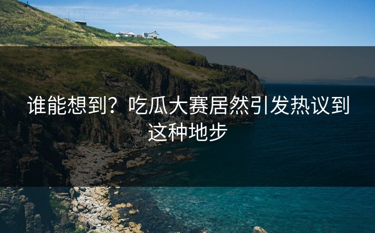 谁能想到？吃瓜大赛居然引发热议到这种地步