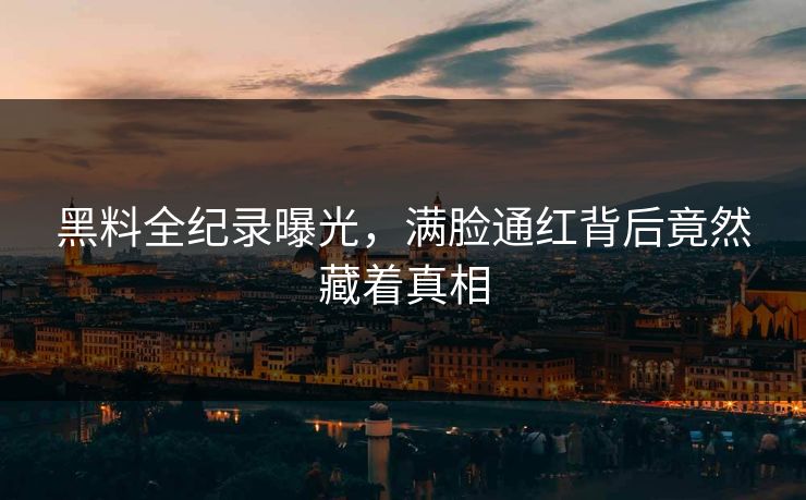 黑料全纪录曝光，满脸通红背后竟然藏着真相