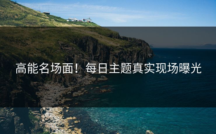 高能名场面!每日主题真实现场曝光 高能名场面!每日主题真实现场曝光