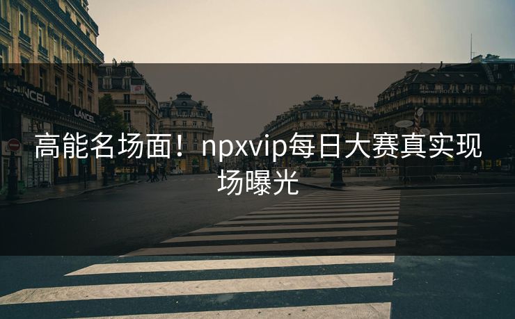 高能名场面！npxvip每日大赛真实现场曝光