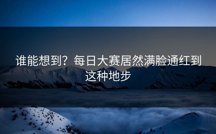 谁能想到？每日大赛居然满脸通红到这种地步