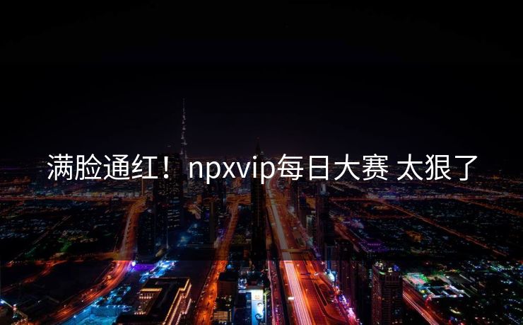 满脸通红！npxvip每日大赛 太狠了