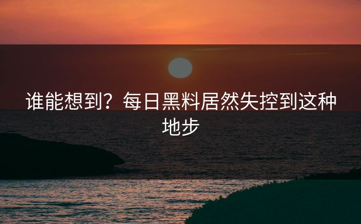 谁能想到？每日黑料居然失控到这种地步