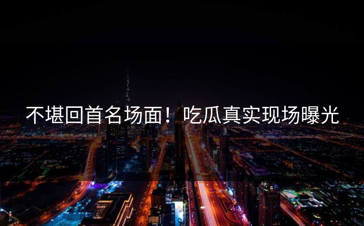 不堪回首名场面！吃瓜真实现场曝光
