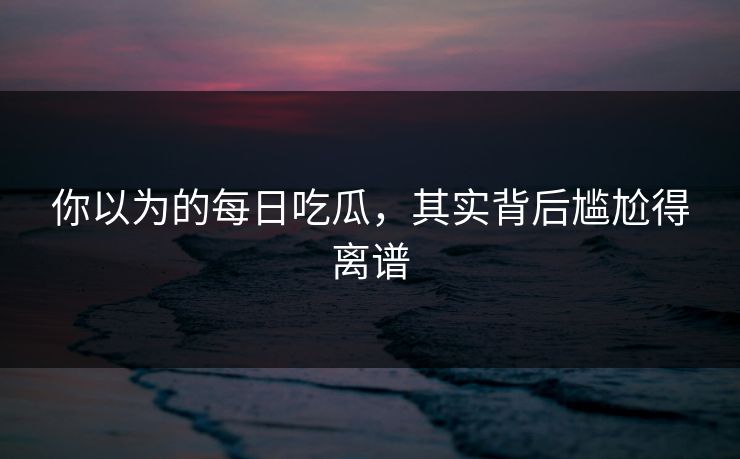 你以为的每日吃瓜，其实背后尴尬得离谱