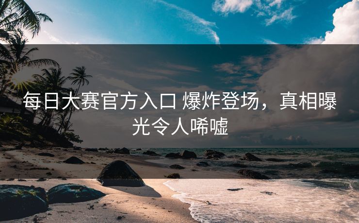 每日大赛官方入口 爆炸登场，真相曝光令人唏嘘
