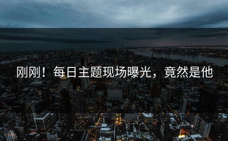 刚刚！每日主题现场曝光，竟然是他