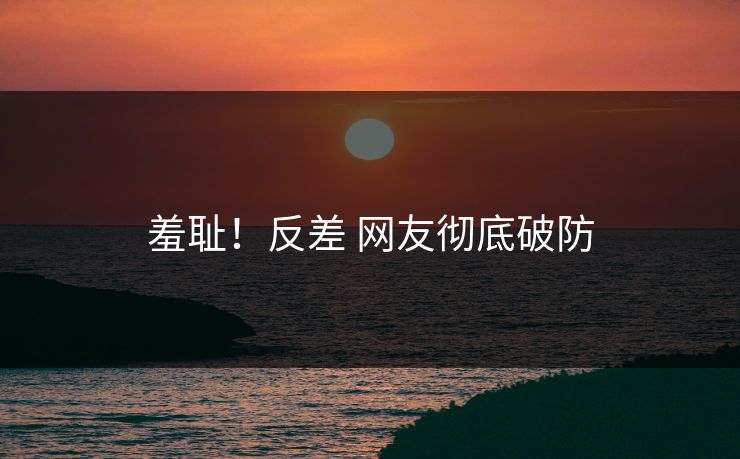 羞耻！反差 网友彻底破防