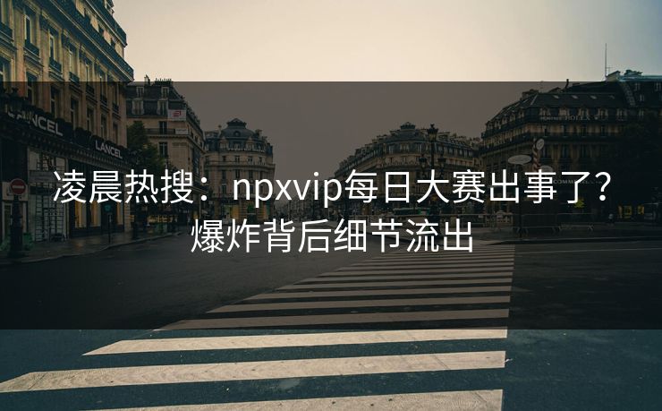 凌晨热搜：npxvip每日大赛出事了？爆炸背后细节流出
