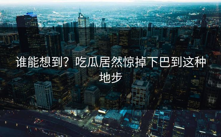 谁能想到？吃瓜居然惊掉下巴到这种地步