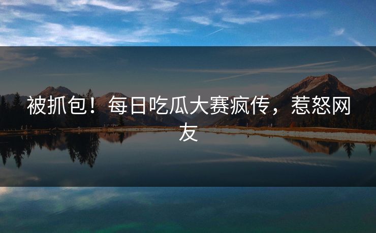 被抓包！每日吃瓜大赛疯传，惹怒网友