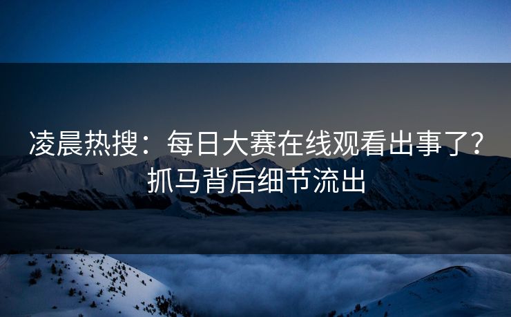 凌晨热搜：每日大赛在线观看出事了？抓马背后细节流出