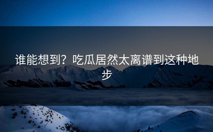 谁能想到？吃瓜居然太离谱到这种地步