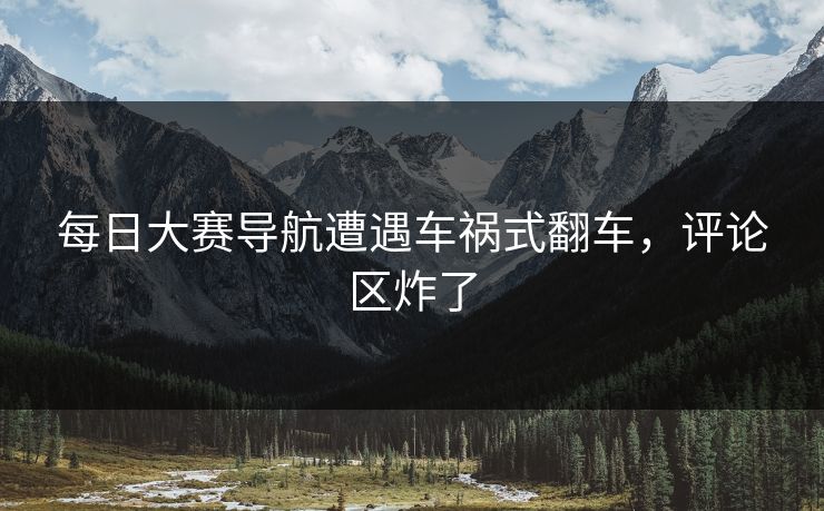 每日大赛导航遭遇车祸式翻车，评论区炸了