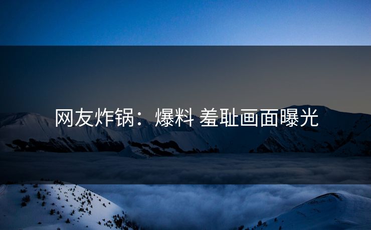 网友炸锅：爆料 羞耻画面曝光