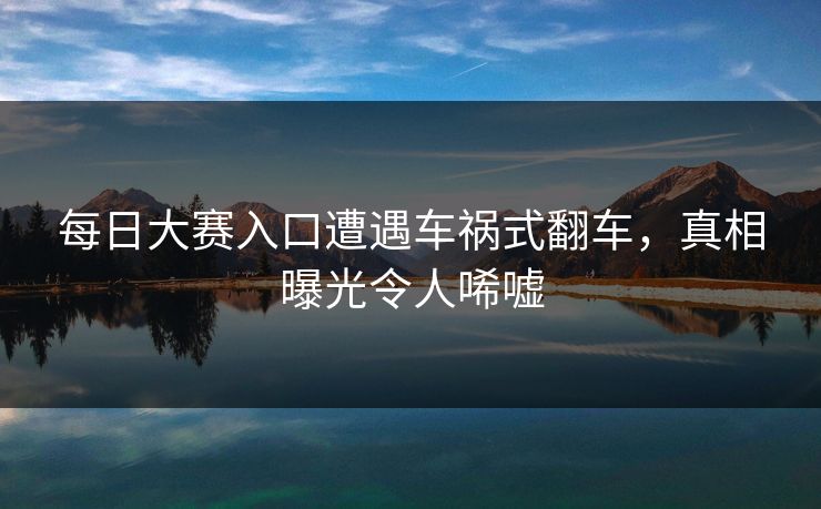 每日大赛入口遭遇车祸式翻车，真相曝光令人唏嘘