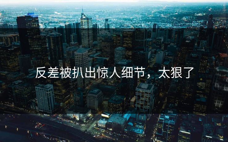 反差被扒出惊人细节，太狠了