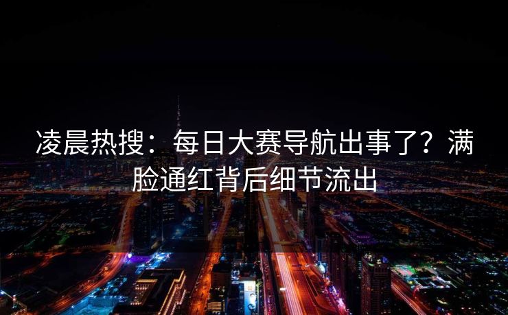 凌晨热搜：每日大赛导航出事了？满脸通红背后细节流出
