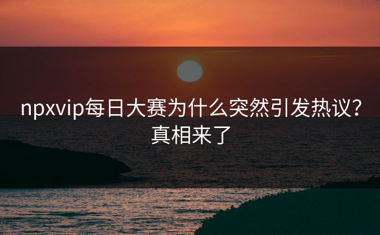 npxvip每日大赛为什么突然引发热议？真相来了
