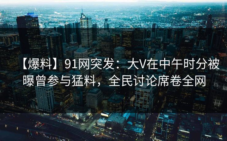 【爆料】91网突发：大V在中午时分被曝曾参与猛料，全民讨论席卷全网