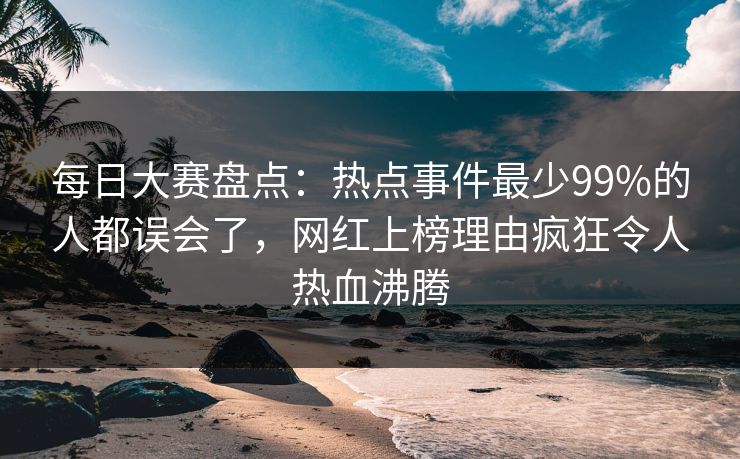 每日大赛盘点：热点事件最少99%的人都误会了，网红上榜理由疯狂令人热血沸腾