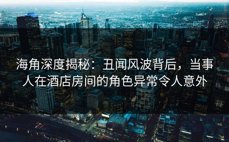 海角深度揭秘：丑闻风波背后，当事人在酒店房间的角色异常令人意外