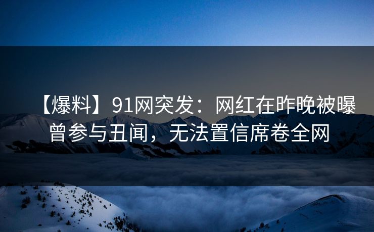【爆料】91网突发：网红在昨晚被曝曾参与丑闻，无法置信席卷全网
