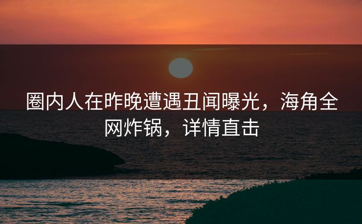 圈内人在昨晚遭遇丑闻曝光，海角全网炸锅，详情直击