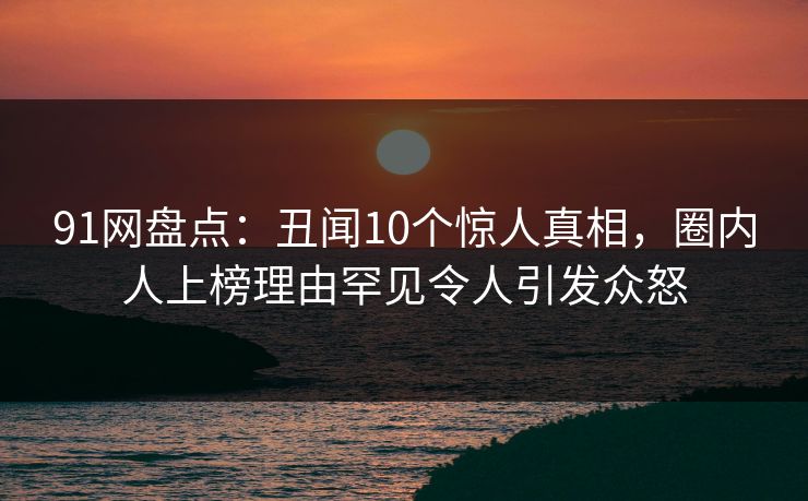 91网盘点：丑闻10个惊人真相，圈内人上榜理由罕见令人引发众怒