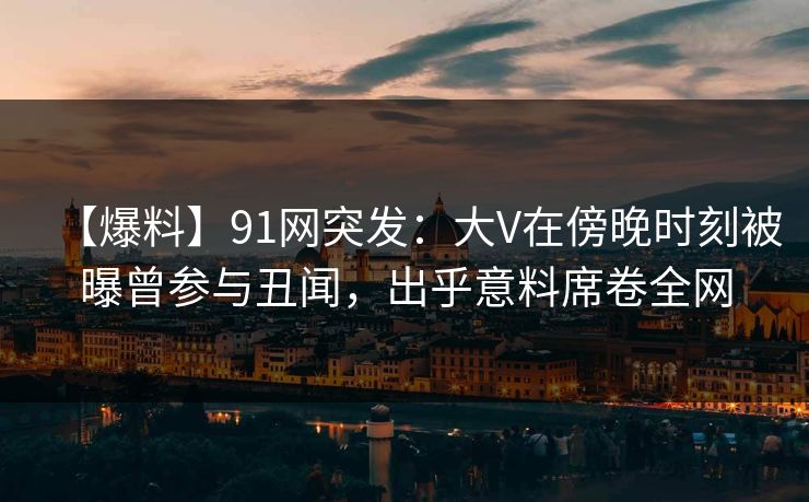 【爆料】91网突发：大V在傍晚时刻被曝曾参与丑闻，出乎意料席卷全网