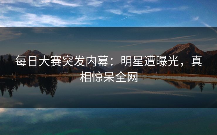 每日大赛突发内幕：明星遭曝光，真相惊呆全网